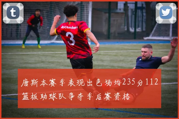 唐斯本赛季表现出色场均235分112篮板助球队争夺季后赛资格