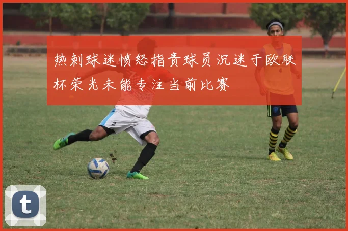 热刺球迷愤怒指责球员沉迷于欧联杯荣光未能专注当前比赛