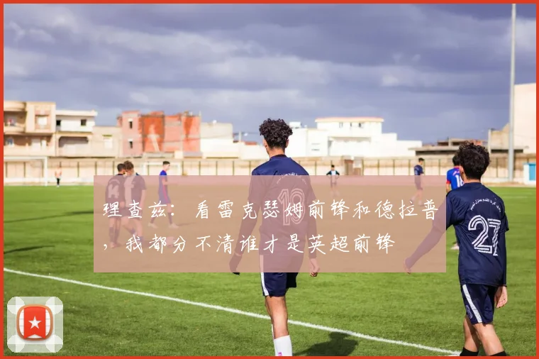 理查兹：看雷克瑟姆前锋和德拉普，我都分不清谁才是英超前锋