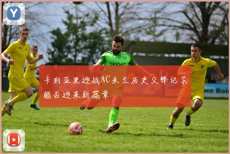 卡利亚里迎战AC米兰历史交锋记录能否迎来新篇章