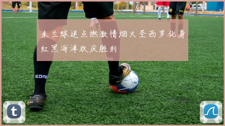 米兰球迷点燃激情烟火圣西罗化身红黑海洋欢庆胜利